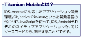 Titanium Mobile�Ƃ� iOS�AAndroid�ɑΉ������A�v���P�[�V�����J�����BObjective-C��Java�Ƃ������J������̑����JavaScript���g���āAiOS�AAndroid���ꂼ��̃l�C�e�B�u�A�v���P�[�V�������A�����\�[�X�R�[�h����A�J�����邱�Ƃ��ł���B