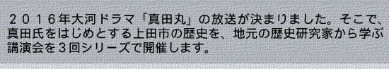 2016年大河ドラマ「真田丸」の放送が決まりました。そこで、真田氏をはじめとする上田市の歴史を、地元の歴史研究家から学ぶ講演会を3回シリーズで開催します。