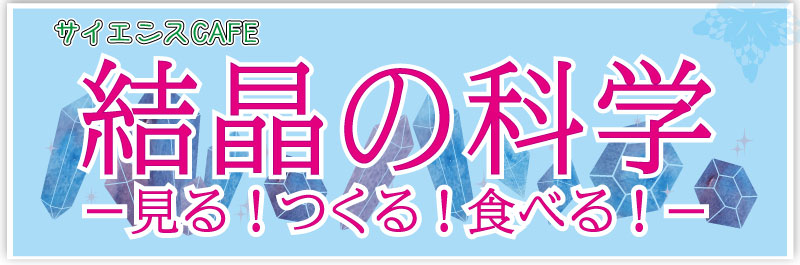サイエンスカフェ 結晶の科学 見る、つくる、食べる