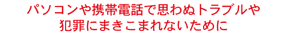 パソコンや携帯電話で思わぬトラブルや犯罪にまきこまれないために